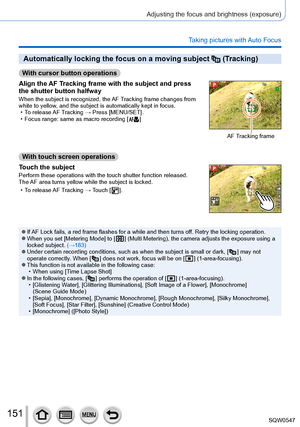 Page 151151
Adjusting the focus and brightness (exposure)
Taking pictures with Auto Focus
Automatically locking the focus on a moving subject  (Tracking)
With cursor button operations
Align the AF Tracking frame with the subject and press 
the shutter button halfway
When the subject is recognized, the AF Tracking frame changes from 
white to yellow, and the subject is automatically kept in focus.
 • To release 

AF Tracking → Press [MENU/SET].
 • Focus range: same as macro recording [  ]
AF Tracking frame
With...