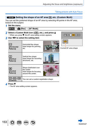 Page 153153
Adjusting the focus and brightness (exposure)
Taking pictures with Auto Focus
ZS100 Setting the shape of an AF area , etc. (Custom Multi)
You can set the preferred shape of an AF area by selecting 49 points in the AF area, 
based on the subject.
1Set the menu
 →  [Rec] → [AF Mode]
2Select a Custom Multi icon ([  ], etc.), and press  • When you press , the AF area setting screen appears.
Current AF area shape
3Use   to select the setting item
([Horizontal 
Pattern])Horizontal line shape
Ideal shape...