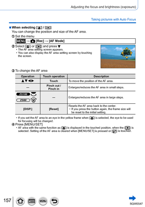 Page 157157
Adjusting the focus and brightness (exposure)
Taking pictures with Auto Focus
 ■When selecting [  ] / [  ]
You can change the position and size of the  AF area.
Set the menu
 →  [Rec] → [AF Mode]
Select [  ] or [  ] and press  • The AF area setting screen appears. • You can also display the  AF area setting screen by touching 
the screen.
To change the AF area
Operation Touch operation Description
   TouchTo move the position of the AF area.
— Pinch out /  
Pinch in Enlarges/reduces the AF area in...