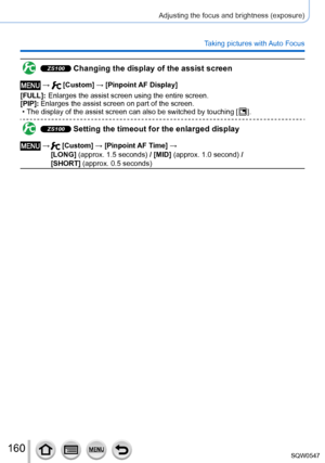 Page 160160
Adjusting the focus and brightness (exposure)
Taking pictures with Auto Focus
ZS100 Changing the display of the assist screen
 →  [Custom] → [Pinpoint AF Display]
[FULL]:
 

 
Enlarges the assist screen using the entire screen.
[PIP]: 

 
Enlarges the assist screen on part of the screen. • The display of the assist screen can also be switched by touching [  ].
ZS100 Setting the timeout for the enlarged display
 →   [Custom] → [Pinpoint AF Time] → 
[LONG] (approx. 1.5 seconds) / [MID] (approx. 1.0...
