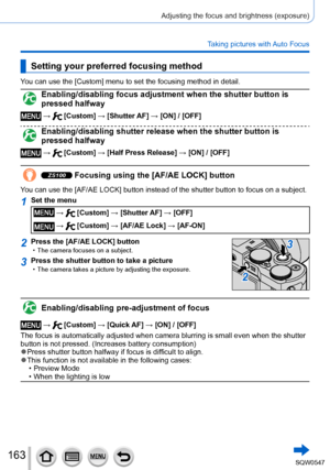 Page 163163
Adjusting the focus and brightness (exposure)
Taking pictures with Auto Focus
Setting your preferred focusing method
You can use the [Custom] menu to set the focusing method in detail.
Enabling/disabling focus adjustment when the shutter button is 
pressed halfway
 →  [Custom] → [Shutter AF] → [ON] / [OFF]
Enabling/disabling shutter release when the shutter button is 
pressed halfway
 →  [Custom] → [Half Press Release] → [ON] / [OFF]
ZS100 Focusing using the [AF/AE LOCK] button
You can use the [AF/AE...