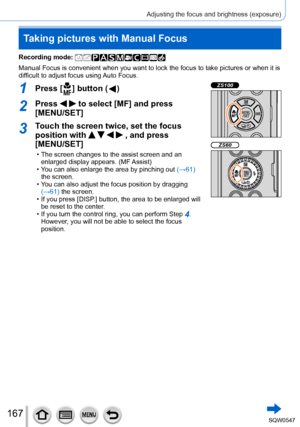 Page 167167
Adjusting the focus and brightness (exposure)
Taking pictures with Manual Focus
Recording mode: 
Manual Focus is convenient when you want to lock the focus to take pictu\
res or when it is 
difficult to adjust focus using Auto Focus.
1Press [  ] button (  )ZS100
ZS60
2Press   to select [MF] and press 
[MENU/SET]
3Touch the screen twice, set the focus 
position with 
    , and press  
[MENU/SET]
 • The screen changes to the assist screen and an 
enlarged display appears. (MF Assist)
 • You can also...