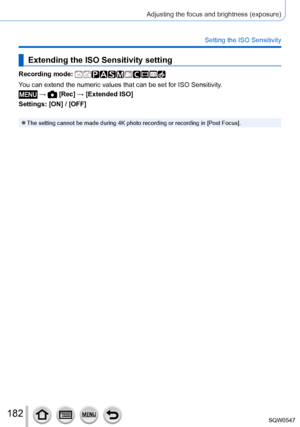 Page 182182
Adjusting the focus and brightness (exposure)
Setting the ISO Sensitivity
Extending the ISO Sensitivity setting
Recording mode: 
You can extend the numeric values that can be set for ISO Sensitivity.
 →  [Rec] → [Extended ISO]
Settings: [ON] / [OFF]
 ●The setting cannot be made during 4K photo recording or recording in [Post Focus]. 
SQW0547     