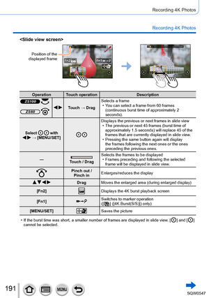 Page 191191
Recording 4K Photos
Recording 4K Photos

Position of the 
displayed frame
Operation Touch operation Description
ZS100  Touch → DragSelects a frame • You can select a frame from 60 frames 
(continuous burst time of approximately 2 
seconds).
ZS60 
Select   with    → [MENU/SET] 
Displays the previous or next frames in slide view • The previous or next 45 frames (burst time of approximately 1.5 seconds) will replace 45 of the 
frames that are currently displayed in slide view.
 • Pressing the same...