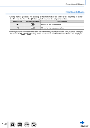 Page 192192
Recording 4K Photos
Recording 4K Photos
 •During marker operation, you can skip to the markers that you added or t\
he beginning or end of 
the 4K burst file. Press [Fn1] button again to return to the original op\
eration.
Operation Touch operationDescription
Moves to the next marker.
Moves to the previous marker.
 •When you have selected frames that are not currently displayed in slide \
view, such as when you 
have selected [  ] or [  ], it may take a few seconds until the slide view frames are...