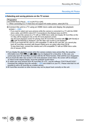 Page 195195
Recording 4K Photos
Recording 4K Photos
 ■Selecting and saving pictures on the TV screen
Preparation
Set [HDMI Mode (Play)] (→82) to [AUTO] or [4K].
 • When connecting to a TV that does not support 4K motion picture, select [AUT
O].
Connect this unit to a TV using an HDMI micro cable and display the playback 
screen (→348)
 • If you want to select and save pictures while the camera is connected to\
 a TV with the HDMI micro cable, set [VIERA  Link] of [TV Connection] in the [Setup] menu to [OFF].
 •...