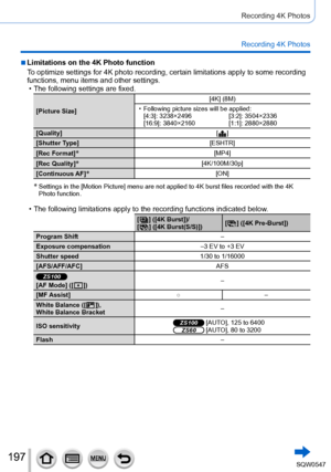 Page 197197
Recording 4K Photos
Recording 4K Photos
 ■Limitations on the 4K Photo function
To optimize settings for 4K photo recording, certain limitations apply to\
 some recording 
functions, menu items and other settings.
 • The following settings are fixed.
[Picture Size][4K] (8M) • Following picture sizes will be applied:
[4:3]: 3238×2496 [3:2]: 3504×2336
[16:9]: 3840×2160 [1:1]: 2880×2880
[Quality] [
  ]
[Shutter T
ype] [ESHTR]
[Rec Format]
*[MP4]
[Rec Quality]
*[4K/100M/30p]
[Continuous AF]
*[ON]
*...