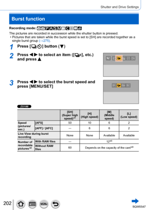 Page 202202
Shutter and Drive Settings
Burst function
Recording mode: 
The pictures are recorded in succession while the shutter button is pres\
sed. • Pictures that are taken while the burst speed is set to [SH] are recorded together as a single burst group  (→
275).
1Press [  ] button (  )
2Press   to select an item ([  ],  etc.) 
and press 
3Press   to select the burst speed and 
press [MENU/SET]
ZS100
[SH]
(Super high  speed)
*1[H]
(High speed) [M]
(Middle  speed) [L]
(Low speed)
Speed 
(pictures/
sec.)...