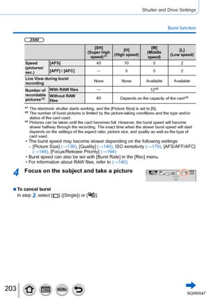 Page 203203
Shutter and Drive Settings
Burst function
ZS60
[SH]
(Super high  speed)
*1[H]
(High speed) [M]
(Middle  speed) [L]
(Low speed)
Speed 
(pictures/
sec.) [AFS]
4010 52
[AFF] / [AFC] ―552
Live View during burst 
recording None None Available Available
Number of 
recordable 
pictures
*2
With RAW files ―
12*3
Without RAW 
files60
Depends on the capacity of the card*3
*1   The electronic shutter starts working, and the [Picture Size] is set to [ S].*2   The number of burst pictures is limited by the...