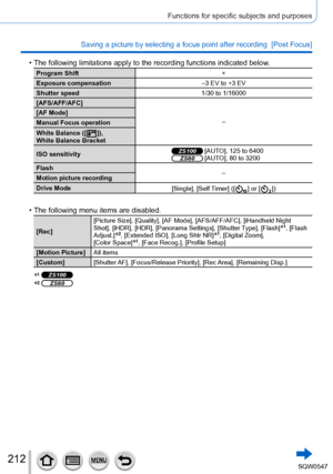 Page 212212
Functions for specific subjects and purposes
Saving a picture by selecting a focus point after recording  [Post Focus\
]
 • The following limitations apply to the recording functions indicated bel\
ow.
Program Shift×
Exposure compensation –3 EV to +3 EV
Shutter speed 1/30 to 1/16000
[AFS/AFF/AFC]
–
[AF Mode]
Manual Focus operation
White Balance ([
  ]),
White Balance Bracket
ISO sensitivity
ZS100 [AUTO], 125 to 6400ZS60 [AUTO], 80 to 3200
Flash –
Motion picture recording
Drive Mode [Single], [Self...