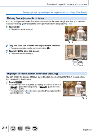 Page 215215
Functions for specific subjects and purposes
Saving a picture by selecting a focus point after recording  [Post Focus\
]
Making fine adjustments to focus
You can enlarge and make fine adjustments to the focus of the picture tha\
t you touched 
to display in Step 2 of “Select the focus point and save the picture”(→214)
1Touch [  ] • The picture can be enlarged.
2Drag the slide bar to make fine adjustments to focus • The same operation can be performed using  .
3Touch [  ] to save the picture • The...