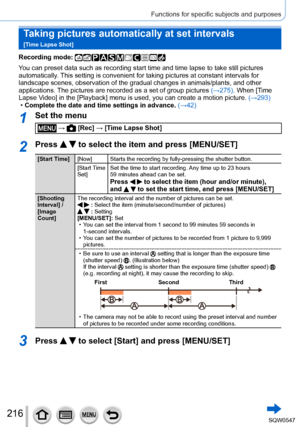 Page 216216
Functions for specific subjects and purposes
Taking pictures automatically at set intervals   
[Time Lapse Shot]
Recording mode: 
You can preset data such as recording start time and time lapse to take s\
till pictures 
automatically. This setting is convenient for taking pictures at constant intervals for\
 
landscape scenes, observation of the gradual changes in animals/plants, \
and other 
applications. The pictures are recorded as a set of group pictures (→275). When [Time 
Lapse Video] in the...