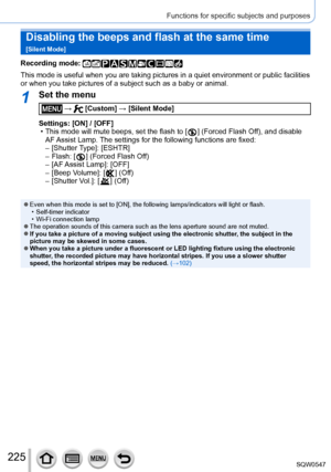 Page 225225
Functions for specific subjects and purposes
Disabling the beeps and flash at the same time   
[Silent Mode]
Recording mode: 
This mode is useful when you are taking pictures in a quiet environment \
or public facilities 
or when you take pictures of a subject such as a baby or animal.
1Set the menu
 →  [Custom] → [Silent Mode]
Settings: [ON] / [OFF]
 • This mode will mute beeps, set the flash to [  ] (Forced Flash Off), and disable 
AF 
Assist Lamp. The settings for the following functions are...
