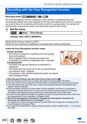 Page 226226
Functions for specific subjects and purposes
Recording with the Face Recognition function   
[Face Recog.]
Recording mode: 
The Face Recognition function recognizes a face similar to a registered \
face and 
automatically adjusts focus and exposure for the face with higher priori\
ty. Even if a person 
you want to focus on is standing at the back or corner in a group photo,\
 the camera will 
automatically recognize the person and record this person’s face clearly.
1Set the menu
 →  [Rec] → [Face...