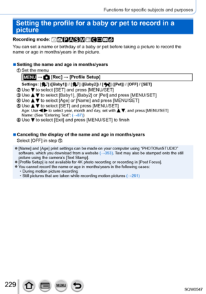 Page 229229
Functions for specific subjects and purposes
Setting the profile for a baby or pet to record in a 
picture
Recording mode: 
You can set a name or birthday of a baby or pet before taking a picture t\
o record the 
name or age in months/years in the picture.
 ■Setting the name and age in months/years
Set the menu
 →  [Rec] → [Profile Setup]
Settings: [  ]  ([Baby1]) / [  ]  ([Baby2]) / [  ]  ([Pet]) / [OFF] / [SET]
Use  to select [SET] and press [MENU/SET]Use   to select [Baby1], [Baby2] or [Pet] and...