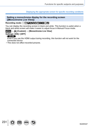 Page 231231
Functions for specific subjects and purposes
Displaying the appropriate screen for specific recording conditions
Setting a monochrome display for the recording screen  
([Monochrome Live View])
Recording mode: 
You can display the recording screen in black and white. This function is useful when a 
black and white screen will make it easier to adjust focus in Manual Foc\
us mode.
 →  [Custom] → [Monochrome Live View]
Settings: [ON] / [OFF]
 •ZS100Even if you use the HDMI output during recording, this...