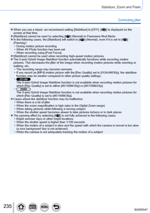 Page 235235
Stabilizer, Zoom and Flash
Correcting jitter
 ●When you use a tripod, we recommend setting [Stabilizer] to [OFF]. [  ] is displayed on the 
screen at that time.
 ●[Stabilizer] cannot be used by selecting [  ] (Normal) in Panorama Shot Mode. ●In the following cases, the [Stabilizer] will switch to [  ] (Normal), even if it is set to [  ] 
(Panning):
 • During motion picture recording • When 4K Photo function has been set • When recording using [Post Focus] ●[Stabilizer] cannot be used when recording...
