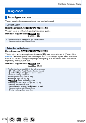 Page 236236
Stabilizer, Zoom and Flash
Using Zoom
Zoom types and use
The zoom ratio changes when the picture size is changed.
Optical Zoom
Recording mode: 
You can zoom in without degrading the picture quality.
Maximum magnification:
ZS100 10xZS60 30x
 ●This function is not available in the following case: • When recording with [Macro Zoom]
Extended optical zoom
Recording mode: 
This function works when picture sizes with [  ] have been selected in [Picture Size] 
(→
139). Extended optical zoom allows you to...