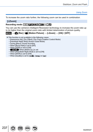 Page 237237
Stabilizer, Zoom and Flash
Using Zoom
To increase the zoom ratio further, the following zoom can be used in combination.
[i.Zoom]
Recording mode: 
You can use the camera’s Intelligent Resolution technology to increase the zoom ratio up 
to 2x higher than the original zoom ratio with limited deterioration of \
picture quality.
 →  [Rec] /  [Motion Picture] → [i.Zoom] → [ON] / [OFF]
 ●This function is not available in the following cases: • [Impressive Art
], [Toy Effect], [Toy Pop] (Creative Control...