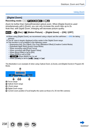 Page 238238
Stabilizer, Zoom and Flash
Using Zoom
[Digital Zoom]
Recording mode: 
Zoom 4x further than Optical/Extended optical zoom. When [Digital Zoom] is used 
simultaneously with [i.Zoom], you can only increase the zoom ratio up to 2x.
Note that, with Digital Zoom, enlarging will decrease picture quality.
 →  [Rec] /  [Motion Picture] → [Digital Zoom ] → [ON] / [OFF]
 ●When using [Digital Zoom], we recommend using a tripod and the self-timer  (→208) for taking 
pictures.
 ●The AF area is largely displayed at...