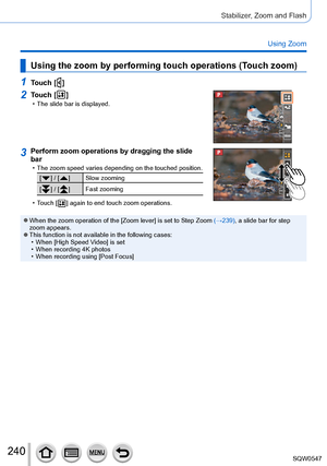 Page 240240
Stabilizer, Zoom and Flash
Using Zoom
Using the zoom by performing touch operations (Touch zoom)
1Touch [  ]
2Touch [  ] • The slide bar is displayed.
3Perform zoom operations by dragging the slide 
bar
 • The zoom speed varies depending on the touched position.
[  ] / [  ]Slow zooming
[
  ] / [  ] Fast zooming
 • Touch [  ] again to end touch zoom operations.
 ●When the zoom operation of the [Zoom lever] is set to Step Zoom (→239), a slide bar for step 
zoom appears.
 ●This function is not available...