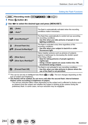 Page 244244
Stabilizer, Zoom and Flash
Setting the Flash Functions
ZS60 Recording mode: 
1Press [  ] button (  )
2Use   to select the desired type and press [MENU/SET]
: [Auto]
: iAuto*1The flash is automatically activated when the recording 
conditions make it necessary.
: [Auto/Red-Eye]*2The flash fires automatically to control red eye according 
to recording conditions
 •Use this when you take pictures of people in low 
lighting conditions.
: [Forced Flash On]
: [Forced On/Red-Eye]*2
The flash is activated...