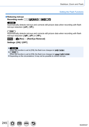 Page 245245
Stabilizer, Zoom and Flash
Setting the Flash Functions
 ■Reducing red-eye
Recording mode: 
ZS100Automatically detects red-eye and corrects still picture data when recor\
ding with flash 
red-eye reduction ([  ],  [  ]).
ZS60Automatically detects red-eye and corrects still picture data when recor\
ding with flash 
red-eye reduction ([  ],  [  ] or [  ]).
 →  [Rec] → [Red-Eye Removal]
Settings: [ON] / [OFF]
 ●ZS100When this function is set to [ON], the flash icon changes to [  ]/[  ]. ●ZS60When this...