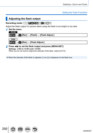 Page 250250
Stabilizer, Zoom and Flash
Setting the Flash Functions
Adjusting the flash output
Recording mode: 
Adjust the flash output if a picture taken using the flash is too bright\
 or too dark.
1Set the menu
ZS100
 →  [Rec] → [Flash] → [Flash Adjust.]
ZS60
 →  [Rec] → [Flash Adjust.]
2Press   to set the flash output and press [MENU/SET]Settings: -2 EV to +2 EV (unit: 1/3 EV)
When you do not want to adjust the intensity of the flash, select [±0\
 EV].
 ●When the intensity of the flash is adjusted, [+] or [-]...