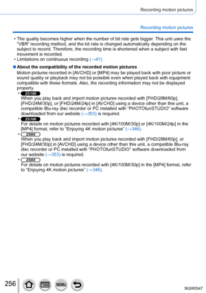 Page 256256
Recording motion pictures
Recording motion pictures
 • The quality becomes higher when the number of bit rate gets bigger. This unit uses the 
“VBR” recording method, and the bit rate is changed automatically \
depending on the 
subject to record. Therefore, the recording time is shortened when a subject with fast 
movement is recorded.
 • Limitations on continuous recording  (→41)
 ■About the compatibility of the recorded motion pictures
Motion pictures recorded in [AVCHD] or [MP4] may be played...