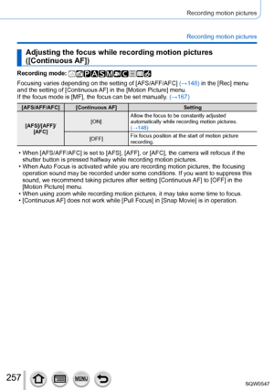 Page 257257
Recording motion pictures
Recording motion pictures
Adjusting the focus while recording motion pictures 
([Continuous AF])
Recording mode: 
Focusing varies depending on the setting of [AFS/AFF/AFC] (→148) in the [Rec] menu 
and the setting of [Continuous AF] in the [Motion Picture] menu.
If the focus mode is [MF], the focus can be set manually. (→167)
[AFS/AFF/AFC] [Continuous AF]Setting
[AFS]/[AFF]/  [AFC] [ON]
Allow the focus to be constantly adjusted 
automatically while recording motion pictures....