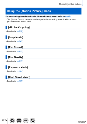 Page 265265
Recording motion pictures
Using the [Motion Picture] menu
For the setting procedures for the [Motion Picture] menu, refer to (→65)
 • The [Motion Picture] menu is not displayed in the recording mode in whic\
h motion pictures cannot be recorded.
[4K Live Cropping]
 • For details (→ 258).
[Snap Movie]
 • For details (→262).
[Rec Format]
 • For details (→255).
[Rec Quality]
 • For details (→255).
[Exposure Mode]
 • For details (→124).
[High Speed Video]
 • For details (→125). 
SQW0547     