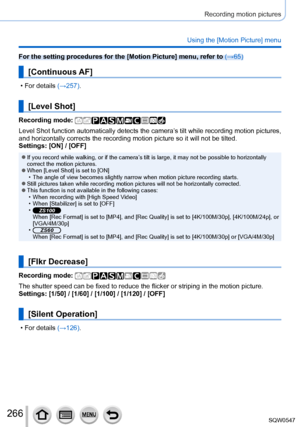 Page 266266
Recording motion pictures
Using the [Motion Picture] menu
For the setting procedures for the [Motion Picture] menu, refer to (→65)
[Continuous AF]
 • For details (→257).
[Level Shot]
Recording mode: 
Level Shot function automatically detects the camera’s tilt while recording motion pictures, 
and horizontally corrects the recording motion picture so it will not be\
 tilted.
Settings: [ON] / [OFF]
 ●If you record while walking, or if the camera’s tilt is large, it may not be possible to horizontally...