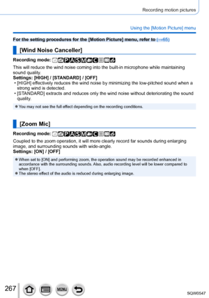 Page 267267
Recording motion pictures
Using the [Motion Picture] menu
For the setting procedures for the [Motion Picture] menu, refer to (→65)
[Wind Noise Canceller]
Recording mode: 
This will reduce the wind noise coming into the built-in microphone whil\
e maintaining 
sound quality.
Settings: [HIGH] / [STANDARD] / [OFF]
 • [HIGH] ef
fectively reduces the wind noise by minimizing the low-pitched sound whe\
n a 
strong wind is detected.
 • [ST

ANDARD] extracts and reduces only the wind noise without...