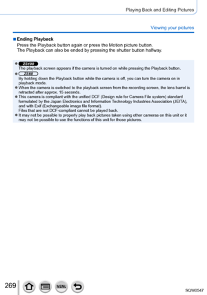 Page 269269
Playing Back and Editing Pictures
Viewing your pictures
 ■Ending Playback
Press the Playback button again or press the Motion picture button.
The Playback can also be ended by pressing the shutter button halfway.
 ●ZS100The playback screen appears if the camera is turned on while pressing th\
e Playback button.
 ●ZS60By holding down the Playback button while the camera is off, you can turn the camera on in 
playback mode.
 ●When the camera is switched to the playback screen from the recording sc\...