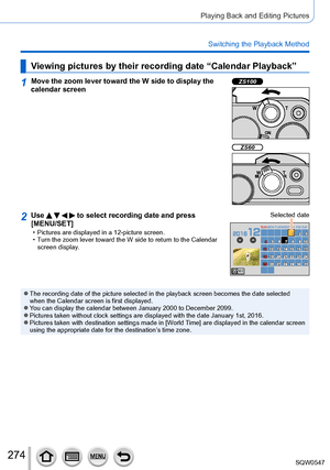 Page 274274
Playing Back and Editing Pictures
Switching the Playback Method
Viewing pictures by their recording date “Calendar Playback”
1Move the zoom lever toward the W side to display the 
calendar screenZS100
ZS60
2Use     to select recording date and press 
[MENU/SET]
 • Pictures are displayed in a 12-picture screen. • Turn the zoom lever toward the W side to return to the Calendar 
screen display
. Selected dateMONSUN
TUE WEDTHU FRI S AT
 ●The recording date of the picture selected in the playback screen...