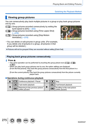 Page 275275
Playing Back and Editing Pictures
Switching the Playback Method
Viewing group pictures
You can consecutively play back multiple pictures in a group or play back\
 group pictures 
one by one.
[
  ]:  Group pictures recorded consecutively by setting the 
burst speed to [SH] (→202)
[
  ]:  Group pictures recorded using [T ime Lapse Shot] 
(→216)
[
  ]:  Group pictures recorded using [Stop Motion 
Animation ] (→219)
 • You can delete or edit pictures in group units. (For example, if you delete one of...