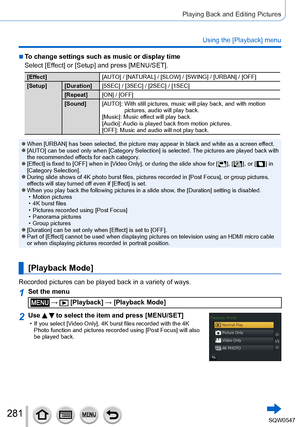 Page 281281
Playing Back and Editing Pictures
Using the [Playback] menu
 ■To change settings such as music or display time
Select [Effect] or [Setup] and press [MENU/SET].
[Effect][AUTO] / [NATURAL] / [SLOW] / [SWING] / [URBAN] / [OFF]
[Setup] [Duration] [5SEC] / [3SEC] / [2SEC] / [1SEC]
[Repeat] [ON] / [OFF]
[Sound] [AUTO]: 
 With still pictures, music will play back, and with motion 
pictures, audio will play back.
[Music]: Music ef

fect will play back.
[Audio]: Audio is played back from motion pictures....