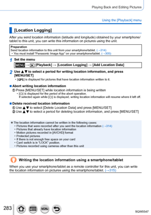 Page 283283
Playing Back and Editing Pictures
Using the [Playback] menu
[Location Logging]
After you send location information (latitude and longitude) obtained \
by your smartphone/
tablet to this unit, you can write this information on pictures using th\
e unit.
Preparation
Send location information to this unit from your smartphone/tablet. (→314)
 • You must install “Panasonic Image 

App” on your smartphone/tablet. (→305)
1Set the menu
 →  [Playback] → [Location Logging ] → [Add Location Data]
2Use   to...