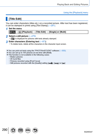 Page 290290
Playing Back and Editing Pictures
Using the [Playback] menu
[Title Edit]
You can enter characters (titles etc.) on a recorded picture. After text has been registered, 
it can be stamped in prints using [Text Stamp] (→291).
1Set the menu
 →  [Playback] → [Title Edit] → [Single] or [Multi]
2Select a still picture (→279) • [  ] is displayed for pictures with texts already stamped.
3Enter characters (Entering text (→87)) • To delete texts, delete all the characters in the character input screen.\
 ●You...