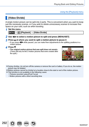Page 292292
Playing Back and Editing Pictures
Using the [Playback] menu
[Video Divide]
A single motion picture can be split into 2 parts. This is convenient when you want to keep 
just the necessary scenes, or if you wish to delete unnecessary scenes t\
o increase free 
space on your card, such as when traveling.
1Set the menu
 →  [Playback] → [Video Divide]
2Use   to select a motion picture to split and press [MENU/SET]
3Press  at where you want to split a motion picture to pause it • If you press   while...