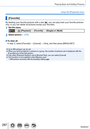 Page 297297
Playing Back and Editing Pictures
Using the [Playback] menu
[Favorite]
By labeling your favorite pictures with a star [], you can play back your favorite pictures 
only, or you can delete all pictures except your favorites.
1Set the menu
 →  [Playback] → [Favorite] → [Single] or [Multi]
2Select picture (→279)
 ■To clear all
In step 
1, select [Favorite] → [ Cancel] → [Ye s], and then press [MENU/SET]
 ●Up to 999 pictures can be set. ●When you set [Favorite] for a picture in a group, the number of...
