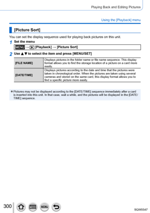 Page 300300
Playing Back and Editing Pictures
Using the [Playback] menu
[Picture Sort]
You can set the display sequence used for playing back pictures on this u\
nit.
1Set the menu
 →  [Playback] → [Picture Sort]
2Use   to select the item and press [MENU/SET]
[FILE NAME]Displays pictures in the folder name or file name sequence. This display 
format allows you to find the storage location of a picture on a card mo\
re 
easily.
[DATE/TIME] Displays pictures according to the date and time that the pictures were \...