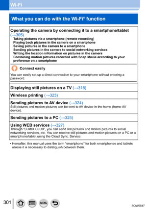 Page 301301
Wi-FiWhat you can do with the Wi-Fi
® function
Operating the camera by connecting it to a smartphone/tablet 
(→305)
Taking pictures via a smartphone (remote recording)
Playing back pictures in the camera on a smartphone
Saving pictures in the camera to a smartphone
Sending pictures in the camera to social networking services
Writing the location information on pictures in the camera
Combining motion pictures recorded with Snap Movie according to your 
preference on a smartphone
Connect easily
You can...