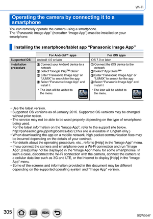 Page 305305
Wi-Fi
Operating the camera by connecting it to a 
smartphone
You can remotely operate the camera using a smartphone.
The “Panasonic Image App” (hereafter “Image App”) must be installed on your 
smartphone.
Installing the smartphone/tablet app “Panasonic Image App”
For Android™ appsFor iOS apps
Supported OS Android 4.0 or later iOS 7.0 or later
Installation 
procedure
Connect your Android device to a 
network
Select “Google PlayTM Store”Enter “Panasonic Image App” or 
“LUMIX” to search for the app...