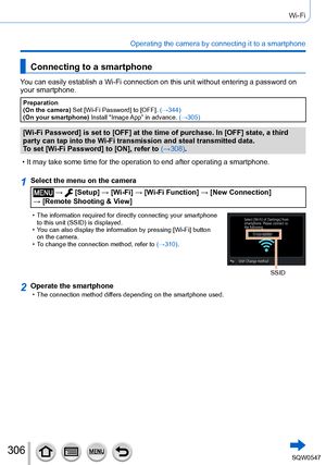 Page 306306
Wi-Fi
Operating the camera by connecting it to a smartphone
Connecting to a smartphone
You can easily establish a Wi-Fi connection on this unit without entering\
 a password on 
your smartphone.
Preparation
(On the camera) Set [Wi-Fi Password] to [OFF]. (→344)
(On your smartphone)  Install “Image App” in advance.  (→305)
[Wi-Fi Password] is set to [OFF] at the time of purchase. In [OFF] state, a third 
party can tap into the Wi-Fi transmission and steal transmitted data.
To set [Wi-Fi Password] to...