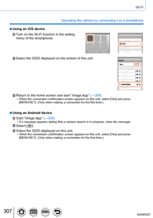 Page 307307
Wi-Fi
Operating the camera by connecting it to a smartphone
 ■Using an iOS device
Turn on the Wi-Fi function in the setting 
menu of the smartphone
Select the SSID displayed on the screen of this unit
Return to the home screen and start “Image App” (→305) • When the connection confirmation screen appears on this unit, select [Ye s] and press  
[MENU/SET]. (Only when making a connection for the first time.)
 ■Using an Android device
Start  “Image App”  (→305) • If a message appears stating that a...