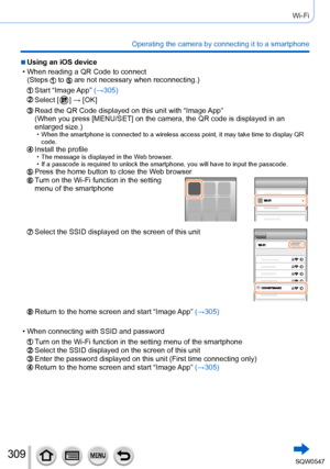 Page 309309
Wi-Fi
Operating the camera by connecting it to a smartphone
 ■Using an iOS device
 • When reading a QR Code to connect(Steps  to  are not necessary when reconnecting.)
Start  “Image App”  (→305)
Select [  ] → [OK]
Read the QR Code displayed on this unit with “Image App”
(When you press [MENU/SET] on the camera, the QR code is displayed in a\
n 
enlarged size.)
 • When the smartphone is connected to a wireless access point, it may take\
 time to display QR 
code.
Install the profile • The message is...