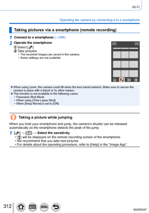 Page 312312
Wi-Fi
Operating the camera by connecting it to a smartphone
Taking pictures via a smartphone (remote recording)
1Connect to a smartphone (→306)
2Operate the smartphone
Select [  ]Take pictures • The recorded images are saved in the camera. • Some settings are not available.
 ●When using zoom, the camera could tilt when the lens barrel extends. Mak\
e sure to secure the 
camera in place with a tripod or by other means.
 ●This function is not available in the following cases: • Panorama Shot Mode •...