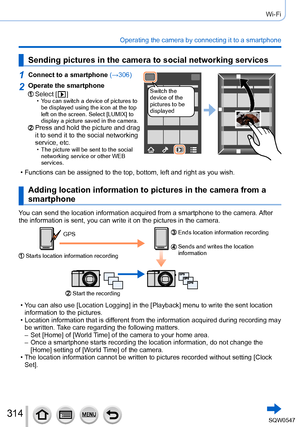 Page 314314
Wi-Fi
Operating the camera by connecting it to a smartphone
Sending pictures in the camera to social networking services
1Connect to a smartphone (→306)
Switch the 
device of the 
pictures to be 
displayed2Operate the smartphone
Select [  ] • You can switch a device of pictures to 
be displayed using the icon at the top 
left on the screen. Select [LUMIX] to 
display a picture saved in the camera.
Press and hold the picture and drag 
it to send it to the social networking 
service, etc.
 • The...