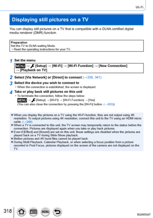 Page 318318
Wi-Fi
Displaying still pictures on a TV
You can display still pictures on a TV that is compatible with a DLNA certified digital 
media renderer (DMR) function.
Preparation
Set the TV to DLNA waiting Mode.
 • Read the operating instructions for your TV
.
1Set the menu
 →  [Setup] → [Wi-Fi] → [Wi-Fi Function ] → [New Connection]  
→ [Playback on TV]
2Select [Via Network] or [Direct] to connect (→338, 341)
3Select the device you wish to connect to • When the connection is established, the screen is...